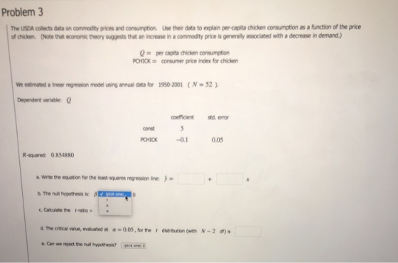 Problem 3 The USDA collects data on commodity prices and consumption. Use their data to explain per-capita chicken consumption as a function of the price of chicken. (Note that economic theory suggests that an increase in a commodity price is generally associated with a decrease in demand.) Q capita chicken consumption PCHICKconsumer price index for chicken We estimated a linear regression model usng annual data for 1950-2001 ( N = 52 ). Dependent variable: coefficient d. error const 0.05 R-squared: 0.854880 a. Write the equation for the least-squares regression line: b.The nu hypothesis is: β Calculate the I-ratio d. The critical value, evaluated at α. 0.05,forthe r distribution (with N-2 df)s . Can we reject the null hypothess? ck ne