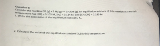 Consider the reaction Co (e) 2 M )CHOHE. An equilbrium misture of this reaction at a certain temperature has (CO) 0.105 M, [Hal-0.114 M, and ICH OH]-0.185M Question 8: 1. Write the expression of the equilibrium constant, K 2. Calculate the value of the equilibrium constant (Ka) at this temperature.