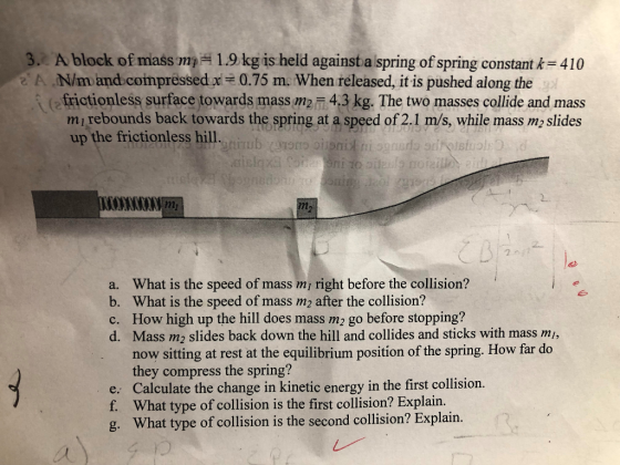 Ablock of mass m,-1.9 kg is held againsta spring ofspring constantk=410 N/m and compressedx frictionless surface towards mass m2 4.3 kg. The two masses collide and mass mi rebounds back towards the spring at a speed of 2.1 m/s, while mass m2 slides up the frictionless hill. 3/ 0.75 m. When released, it is pushed along the a. What is the speed of mass mi right before the collision? b. What is the speed of mass m2 after the collision? c. How high up the hill does mass m2 go before stopping? d. Mass m2 slides back down the hill and collides and sticks with mass mi, e. f. g. now sitting at rest at the equilibrium position of the spring. How far do they compress the spring? Calculate the change in kinetic energy in the first collision. What type of collision is the first collision? Explain. What type of collision is the second collision? Explain.