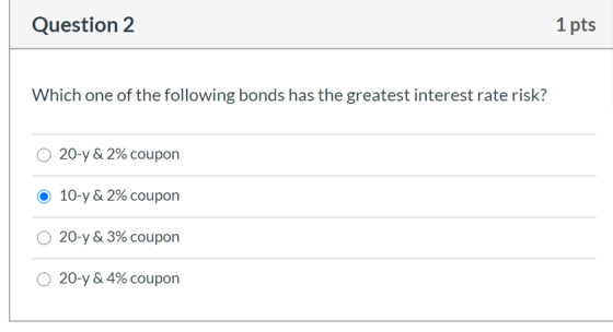 Question 2 1 pts Which one of the following bonds has the greatest interest rate risk? O 20-y & 2% coupon O 10-y & 2% coupon