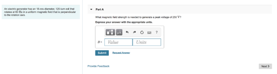 An electric generator has an 18-cm-diameter, 120-turn coll that rotates at 60 Hz in a uniform magnetic field that is perpendicular to the rotation axis. Part A What magnetic field strength is needed to generate a peak voltage of 250 V? Express your answer with the appropriate units. B Value Units Submit Provide Feedback Next >