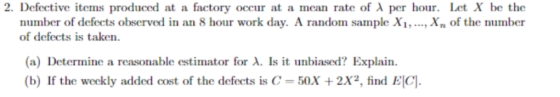 2. Defective items produced at a factory occur at a mean rate of ג per hour. Let X be the Xn of the number number of defects observed in an 8 hour work day. A random sample X of defects is taken (a) Determine a reasonable estimator for λ. Is it unbiased? Explain. (b) If the weekly added cost of the defects is C-50X + 2X2, find ElCl.
