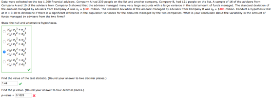 Data were collected on the top 1,000 financial advisers. Company A had 239 people on the list and another company, Company B, had 121 people on the list. A sample of 16 of the advisers from Company A and 10 of the advisers from Company B showed that the advisers managed many very large accounts with a large variance in the total amount of funds managed. The standard deviation of the amount managed by advisers from Company A was s1 -$581 million. The standard deviation of the amount managed by advisers from Company B was s2 $485 million. Conduct a hypothesis test at α = 0.10 to determine if there is a significant difference in the population variances for the amounts managed by the two companies, what is your conclusion about the variability in the amount of funds managed by advisers from the two firms? State the null and alternative hypotheses. Find the value of the test statistic. (Round your answer to two decimal places.) 1.44 Find the p-value. (Round your answer to four decimal places.) p-value0.1623