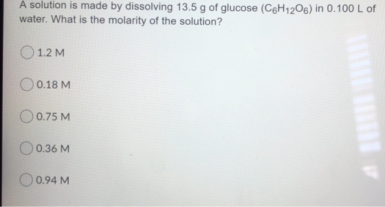A solution is made by dissolving 13.5 g of glucose (C6H1206) in 0.100 L of water. What is the molarity of the solution? O 1.2