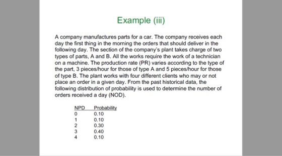 Example (ii) A company manufactures parts for a car. The company receives each day the first thing in the morning the orders that should deliver in the following day. The section of the companys plant takes charge of two types of parts, A and B. All the works require the work of a technician on a machine. The production rate (PR) varies according to the type of the part, 3 pieces/hour for those of type A and 5 pieces/hour for those of type B. The plant works with four different clients who may or not place an order in a given day. From the past historical data, the following distribution of probability is used to determine the number of orders received a day (NOD). NPD Probability 0.10 0.10 0.30 0.40 0.10