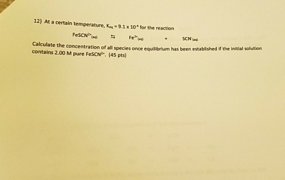 12) At a certain temperature, Kea 9.1 x 10 for the reaction FeSCN Calculate the concentration of all species once equilibrium has been established if the initial solution contains 2.00 pure FescN2 (4s pts)