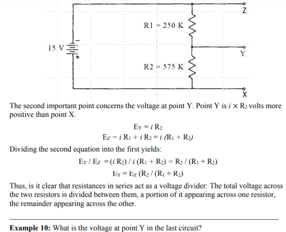 RI = 250 K R2-575 K The second important point concerns the voltage at point Y. Point Y is i x R2 volts more positive than point X. Dividing the second equation into the first yields: EY / Ez-i Rz) / i (Ri + R2) = R2 / (Ri + R2) Ey Ez (R2 (RI +R2) Thus, is it clear that resistances in series act as a voltage divider: The total voltage across the two resistors is divided between them, a portion of it appearing across one resistor, the remainder appearing across the other. Example 10: What is the voltage at point Y in the last circuit?