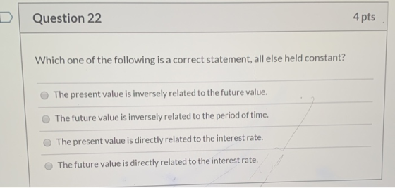 Question 22 4 pts Which one of the following is a correct statement, all else held constant? The present value is inversely r