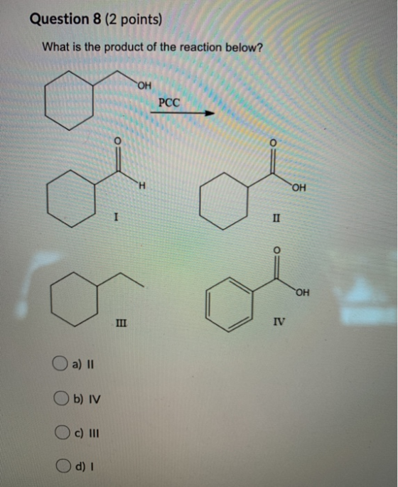 Question 8 (2 points) What is the product of the reaction below? ТОН PCC O OH I II OH III IV a) 1 b) IV O c) III d) I