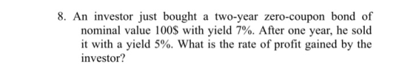 8. An investor just bought a two-year zero-coupon bond of nominal value 100$ with yield 7%. After one year, he sold it with a yield 5%. What is the rate investor? of profit gained by the
