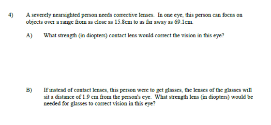 4)Aseverely nearsighted person needs corective lenses. In one eye, this person can focus on objects over a range from as close as 15.8cm to as far away as 69.1cm. A) What strength (in diopters) contact lens would correct the vision in this eye? B) If instead of contact lenses, this person were to get glasses, the lenses of the glasses will sit a distance of 1.9 cm from the persons eye. What strength lens (in diopters) would be needed for glasses to correct vision in this eye?