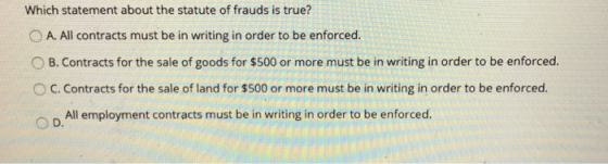 Which statement about the statute of frauds is true? OA. All contracts must be in writing in order to be enforced. O B. Contracts for the sale of goods for $500 or more must be in writing in order to be enforced с.contracts for the sale of land for $500 or more must be in writing in order to be enforced. All employment contracts must be in writing in order to be enforced.