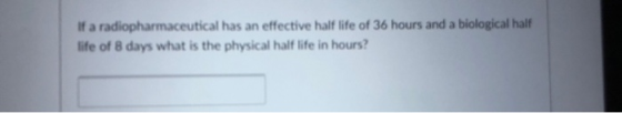 If a radiopharmaceutical has an effective half life of 36 hours and a biological half life of 8 days what is the physical half life in hours?