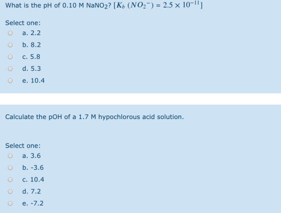 What is the pH of 0.10 M NaNO2? (K) (NO2-) = 2.5 x 10- Select one: O a. 2.2 O b. 8.2 O c. 5.8 d. 5.3 e. 10.4 Calculate the po