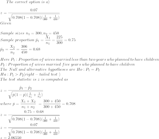 The \ correct\ option\ is\ a)\\ \\ z = \frac{0.07}{\sqrt{0.708(1-0.708)(\frac{1}{300} + \frac{1}{450})}}\\ Given\\ \\ Sample\ sizes\ n_1=300,n_2=450\\ Sample\ proportion\ \hat p_1 =\frac{X_1}{n_1}=\frac{225}{300}=0.75\\ {\bar p_2 } =\frac{X_2}{n_2}=\frac{306}{450}=0.68\\ \\ Here \ P_1: Proportion\ of\ wives\ married\ less\ than \ two \ years\ who\ planned\ to\ have\ children\\ P_2: Proportion\ of\ wives\ married\ five \ years\ who\ planned\ to\ have\ children\\ The \ Null\ and\ alternative\ hypotheses\ are\ Ho:P_1=P_2\\ Ha:P_1 > P_2 (right-tailed\ test\ )\\ The\ test\ statistic\ is\ z\ is\ computed\ as\\ \\z = \frac{\hat p_1-\hat p_2}{\sqrt{\bar p (1-\bar p)(\frac{1}{n_1} + \frac{1}{n_2})}}\\ \\ where\ \bar p = \frac{X_1+X_2}{n_1+n_2}\ =\frac{300+450}{300+450}=0.708\\ \\ z = \frac{0.75 - 0.68}{\sqrt{0.708(1-0.708)(\frac{1}{300} + \frac{1}{450})}}\\ z = \frac{0.07}{\sqrt{0.708(1-0.708)(\frac{1}{300} + \frac{1}{450})}}\\ z=2.06550\\