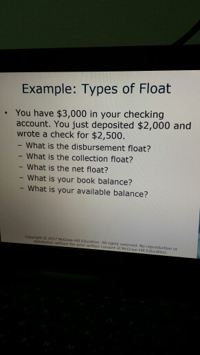 Example: Types of Float . You have $3,000 in your checking account. You just deposited $2,000 and wrote a check for $2,500. - What is the disbursement float? - What is the collection float? - What is the net float? - What is your book balance? What is your available balance? all rignts