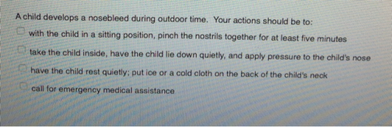 A child develops a nosebleed during outdoor time. Your actions should be to: with the child in a sitting position, pinch the
