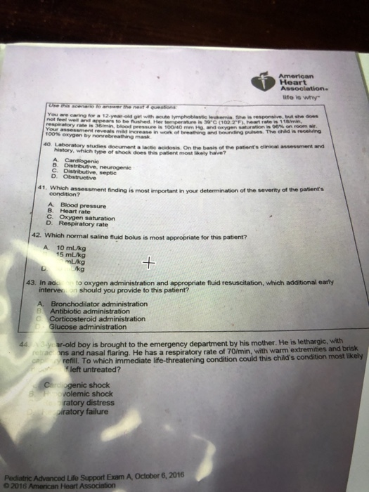 American Heart lite is wy You are caring for a 12-year-old girt with acute tymphoblastie leukenia She is resporsive, but she aoes blood pressure is 100140 mm Hg. rd oxygen saturation, 90%on room air Use this scenario to answer the next & questions (102 2F), heart rate eveals mild increase in work of breathing and bounding pulses. The child is recelving oxygen by history, which type of shock does this patient most likely haive? B. Distributive, neurogenie o Loraory studies doeument a lactic acidosis. On the basis of the patients clinical assessment andi C. Distributive, septic 41. Which assessment finding is most important in your determination of the severity of the patients condition? A. Blood pressure B. Heart rate C. Oxygen saturation D. Respiratory rate 42. Which normal saline fluid bolus is most appropriate for this patient? A. 10 mLkg 15 mLkg 1 /kg 43. In ad to oxygen administration and appropriate fluid resuscitation, which additional early interven on should you provide to this patient? A. Bronchodilator administration Antibiotic administration rticosteroid administration lucose administration 443-year-old boy is brought to the emergency department by his mother. He is lethargic, with with warm extremities and brisk refill To which immediate life-threatening condition could this childs condition most likely ogenic shock ratory distress retrac ns and nasal flaring. He has a respiratory rate of 70/min, volemic shock iratory failure Pediatric Advanced Lile Support Exam A October 6,2016 02016 American Heart Association