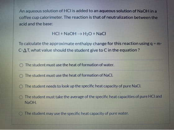 An aqueous solution of HCl is added to an aqueous solution of NaOH in a coffee cup calorimeter. The reaction is that of neutr