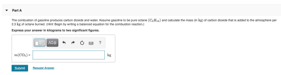 Part A The combustion of gasoline produces carbon dioxide and water. Assume gasoline to be pure octane (C8H18) and calculate