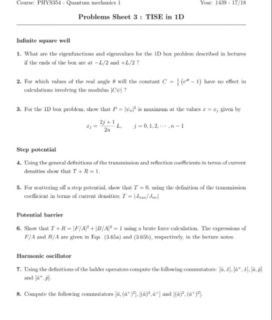 Course: PHYS354 - Quantum mechanics 1 Year: 1439 17/18 Problems Sheet 3 TISE in 1D Infinite square well 1. What are the eigenfunctions and eigenvalues for the 1D box problem described in lectures if the ends of the box are at -L/2 and +L/2? 2. For which values of the real angle θ will the constant C-(e-1) have no effect in caleulations involving the modulus ICl? 3. For the ID box problem, show that P is maximu at the values z, given by 2j+1 -/ -L, rI j=0, 1, 2, . . . ,n-1 lj = Step potential Using the general definitions of the transmission and reflection coefficients in terms of current densities show that T + R = 1. 4. 5. For scattering off a step potential, show that T 0, using the definition of the transmission cocfficient in terms of current densitics; Teran/Jinel Potential barrier 6. Show that T+R-F/AP+B/AP-1 using a brute force calculation. The expressions of F/A and B/A are given in Eqs. (3.65a) and (3.65b), respectively, in the lecture notes. Harmonic oscillator 7. Using the definitions of the ladder operatorscompute the following commutators: a,r , ti, a,荫 and [a+, p. 8. Compute the following commutators là, (a+)2시(à只a] and [(a), (à*)2]