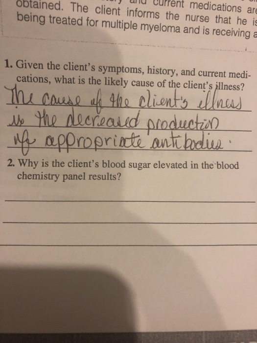 unu ufPent medications are obtained. The client informs the nurse that hes being treated for multiple myeloma and is receiving a 1. Given the clients symptoms, history, and current medi- cations, what is the likely cause of the clients ilness? In enue the dlints a 2. Why is the clients blood sugar elevated in the blood chemistry panel results?