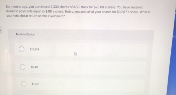 Six months ago, you purchased 2,300 shares of ABC stock for $28.08 a share. You have received dividend payments equal to $.80