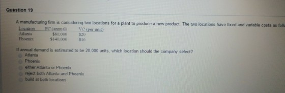 Question 19 A manufacturing firm is considering two locations for a plant to produce a new product. The two locations have fixed and variable costs as foll Location FC (annual Atlanta Phoenix per unit $80,000 $140,000 $20 $16 If annual demand is estimated to be 20,000 units, which location should the company select? Atlanta Phoenix either Atlanta or Phoenix reject both Atlanta and Phoenix build at both locations