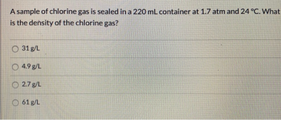 A sample of chlorine gas is sealed in a 220 mL container at 1.7 atm and 24 °C. What is the density of the chlorine gas? O 31
