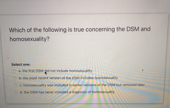 Which of the following is true concerning the DSM and homosexuality? Select one: a. the first DSM did not include homosexuali