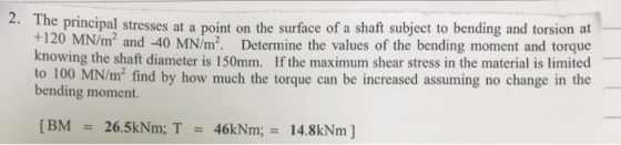 2. Th e principal stresses at a point on the surface of a shaft subject to bending and torsion at- +120 MN knowing the shaft diameter is 150mm. If the maximum shear stress in the material is limited to 100 MN/m2 find by how much the torque can be increased assuming no change in the /m and -40 MN/m2. Determine the values of the bending moment and torque bending moment. [BM 26.5kNm; T46kNm; 14.8kNm ]