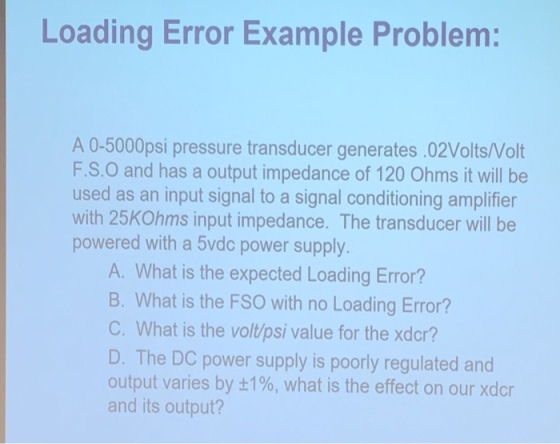 Loading Error Example Problem: A 0-5000psi pressure transducer generates .02Volts/Volt F.S.O and has a output impedance of 120 Ohms it will be used as an input signal to a signal conditioning amplifier with 25KOhms input impedance. The transducer will be powered with a 5vdc power supply A. What is the expected Loading Error? B. What is the FSO with no Loading Error? C. What is the volt/psi value for the xdcr? D. The DC power supply is poorly regulated and output varies by ±1%, what is the effect on our xdcr and its output?