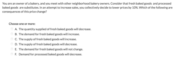 You are an owner of a bakery, and you meet with other neighborhood bakery owners. Consider that fresh baked goods and processed baked goods are substitutes. In an attempt to increase sales, you collectively decide to lower prices by 10%. Which of the following are consequences of this price change? Choose one or more: A. The quantity supplied of fresh baked goods will decrease B. The demand for fresh baked goods will increase. C. The supply of fresh baked goods will increase. D. The supply of fresh baked goods will decrease. E. The demand for fresh baked goods will not change. F. Demand for processed baked goods will decrease