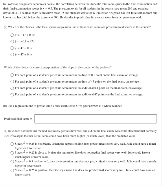 In Professor Krugmans economics course, the correlation between the students total scores prior to the final examination and their final-examination scores is r = 0.5. The pre-exam totals for all students in the course have mean 280 and standard deviation 40. The final-exam scores have mean 75 and standard deviation 8. Professor Krugman has lost Julies final exam but knows that her total before the exam was 300. He decides to predict her final-exam score from her pre-exam total (a) Which of the choices is the least-squares regression line of final-exam scores on pre-exam total scores in this course? О У-47 + 0.1 x Oy=47-0.1x 47+0.1x Which of the choices is correct interpretation of the slope in the context of the problem? O For each point of a students pre-exam score means an drop of 0.1 point on the final exam, on average OFor each point of a students pre-exam score means an drop of 47 points on the final exam, on average For each point of a students pre-exam score means an additional 0.1 point on the final exam, on average For each point of a students pre-exam score means an additional 47 points on the final exam, on average (b) Use a regression line to predict Julies final-exam score. Give your answer as a whole number Predicted final-score- (c) Julie does not think this method accurately predicts how well she did on the final exam. Select the statement that correctly uses to argue that her actual score could have been much higher (or much lower) than the predicted value Since 2 0.25 is not exactly Q then the regression line does predict final scores very well. Julie could have a much higher or lower score Since r2-0.25 is close to 0, then the regression line does not predict final scores very well. Julie could have a much higher or lower score Since r2-0.5 is close to 0, then the regression line does not predict tinal scores very well. Julie could have a much higher or lower score Since0.25 is positive, then the regression line does not predict final scores very well. Julie could have a much higher score