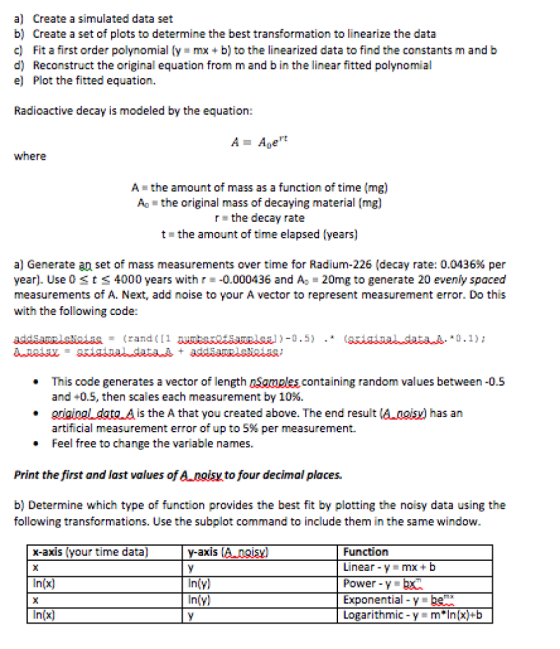 a) Create a simulated data set b) Create a set of plots to determine the best transformation to linearize the data c) Fit a first order polynomial (y mx + b) to the linearized data to find the constants m and b d) Reconstruct the original equation from m and b in the linear fitted polynomial e) Plot the fitted equation. Radioactive decay is modeled by the equation: rt where A the amount of mass as a function of time (mg) A the original mass of decaying material (mg) the decay rate t the amount of time elapsed (years) Generate an set of mass measurements over time for Radium-226 (decay rate: 0.0436% per year). Use 0 st4000 years with r-0.000436 and A 20mg to generate 20 evenly spaced measurements of A. Next, add noise to your A vector to represent measurement error. Do this with the following code: This code generates a vector of length nSamples containing random values between-0.5 and +0.5, then scales each measurement by 10% . gnaiogl datg A is the A that you created above. The end result (Anoisy) has an artificial measurement error of up to 5% per measurement. Feel free to change the variable names. an ee o change the err ofup to 5% per Print the first and last values of A poisy to four decimal places. b) Determine which type of function provides the best fit by plotting the noisy data using the following transformations. Use the subplot command to include them in the same window. x-axis (your time data) In(x) In(x) y-axis lAngisyl Function Linear-y=mx + b Power -Y Exponential- Logarithmic -y m*Inx)+b In yl In y