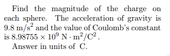 Find the magnitude of the charge on each sphere. The acceleration of gravity is 9.8 m/s and the value of Coulombs constant is 8.98755 x 10 N m2/C2 Answer in units of C