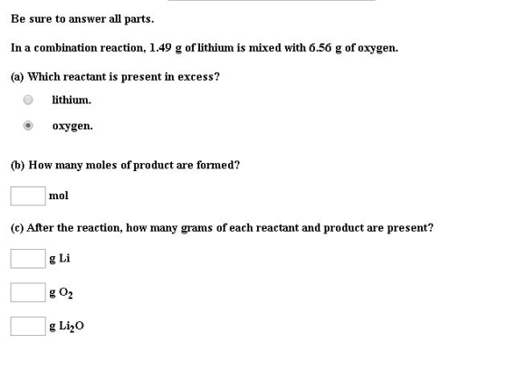 Be sure to answer all parts. In a combination reaction, 1.49 g of lithium is mixed with 6.56 g of oxygen. (a) Which reactant