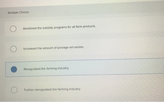 Multiple Choice Abolished the subsidy programs for all farm products. Increased the amount of acreage set-asides. Reregulated