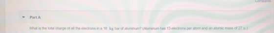 Constants Part A kg bar of aluminum? (Aluminum has 13 electrons per atom and an atomic mass of 27 u.) What is the total charg