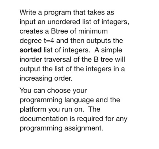 Write a program that takes as input an unordered list of integers, creates a Btree of minimum degree t 4 and then outputs the sorted list of integers. A simple inorder traversal of the B tree will output the list of the integers in a increasing order. You can choose your programming language and the platform you run on. The documentation is required for any programming assignment.