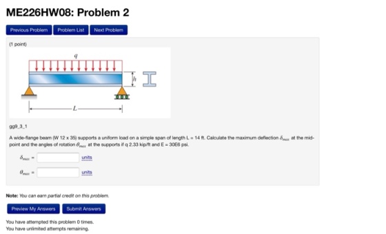 ME226HW08: Problem 2 Previous Problem Problem List Next Problem (1 point) 999 3 1 A wide-flange beam (W 12 x 35) supports a uniform load on a simple span of length L-14 ft. Calculate the maximum deflection ma at the mid- point and the angles of rotation 8x at the supports if q 2.33 kip/t and E 30E6 psi. units units Note: You can earn partial credit on this problen. Preview My Answers Submit Answers You have attempted this problem 0 times You have unlimited attempts remaining