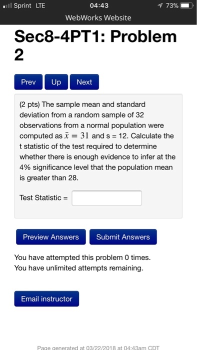 l Sprint LTE 04:43 73% WebWorks Website Sec8-4PT1: Problem 2 Prev Up Next (2 pts) The sample mean and standard deviation from a random sample of 32 observations from a normal population were computed as- 31 and s 12. Calculate the t statistic of the test required to determine whether there is enough evidence to infer at the 4% significance level that the population mean is greater than 28. Test Statistic Preview Answers Submit Answers You have attempted this problem 0 times. You have unlimited attempts remaining. Email instructor Page generated at 03/22/2018 at 04:43am CDT