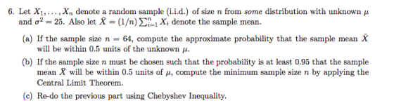 6. Let X1, . . . , Xn denote a random sample (iid.) of size n from some distribution with unknown μ and σ2-25. Also let X-(1/ . (a) If the sample size n 64, compute the approximate probability that the sample mean X n) Σηι Xi denote the sample mean will be within 0.5 units of the unknown p. (b) If the sample size n must be chosen such that the probability is at least 0.95 that the sample mean X will be within 0.5 units of μ, compute the minimum sample size n by applying the Central Limit Theorem. (c) Re-do the previous part using Chebyshev Inequality.