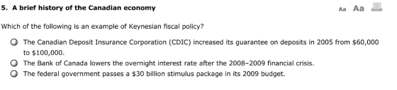 5. A brief history of the Canadian economy Aa Aa Which of the following is an example of Keynesian fiscal policy? O The Canadian Deposit Insurance Corporation (CDIC) increased its guarantee on deposits in 2005 from $60,000 to $100,000 O The Bank of Canada lowers the overnight interest rate after the 2008-2009 financial crisis. O The federal government passes a $30 billion stimulus package in its 2009 budget.