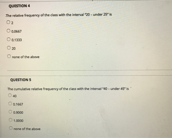 QUESTION 4 The relative frequency of the class with the interval 20- under 25 is O 2 O 0.0667 O 0.1333 O 20 O none of the above QUESTION5 The cumulative relative frequency of the class with the interval 40- under 45 is 040 0.1667 0.9000 1.0000 O none of the above