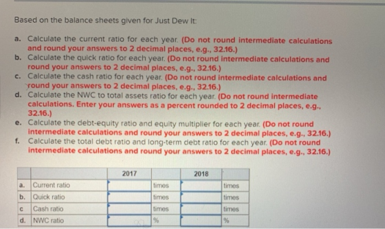 Based on the balance sheets given for Just Dew It: a. Calculate the current ratio for each year. (Do not round intermediate c