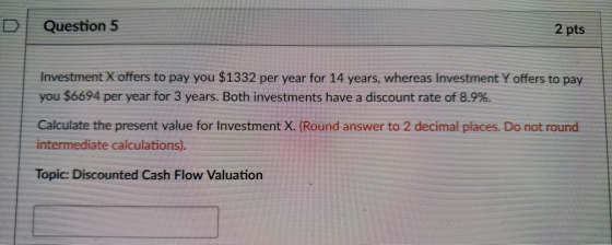 D | Question 5 2 pts Investment X offers to pay you $1332 per year for 14 years, whereas Investment Y offers to pay you $6694 per year for 3 years. Both investments have a discount rate of 8.9%. Calculate the present value for Investment X. (Round answer to 2 decimal places. Do not round intermediate calculations). Topic: Discounted Cash Flow Valuation