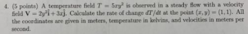 (5 points) A temperature field T-5ry2 is observed in a steady flow with a velocity field V- 2i+3xj. Calculate the rate of cha
