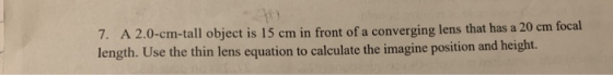 7. A 2.0-cm-tall object is 15 cm in front of a converging lens that has a 20 cm focal length. Use the thin lens equation to calculate the imagine position and height.
