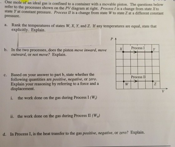 One mole of an ideal gas is confined to a container with a movable piston. The questions below refer to the processes shown on the PV diagram at right. Process I is a change from state Xto state Y at constant pressure. Process Il is a change from state W to state Z at a different constant pressure Rank the temperatures of states W, X, Y, and Z. If any temperatures are equal, state that explicitly. Explain. a. b. x Process I In the two processes, does the piston move inward, move outward, or not move? Explain. Based on your answer to part b, state whether the following quantities are positive, negative, or zero. Explain your reasoning by referring to a force and a displacement. c. Process II i. the work done on the gas during Process I (W) ii. the work done on the gas during Process II (W) d. In Process I, is the heat transfer to the gas positive, negative, or zero? Explain.